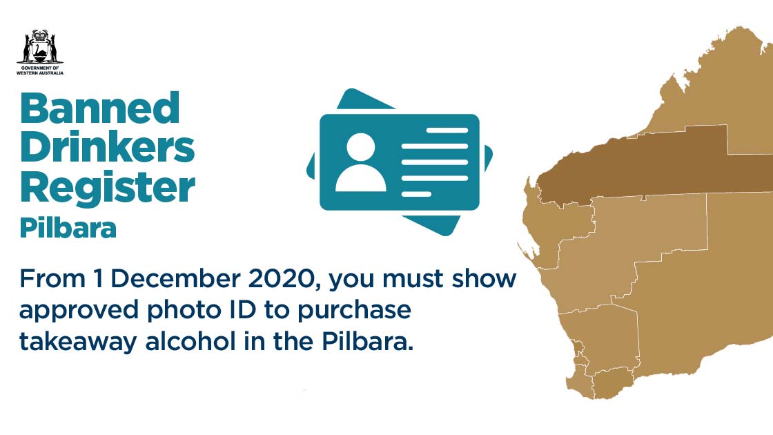 Banned Drinkers Register. From 1 December 2020, you must show approved photo ID to purchase takeaway alcohol in the Pilbara.