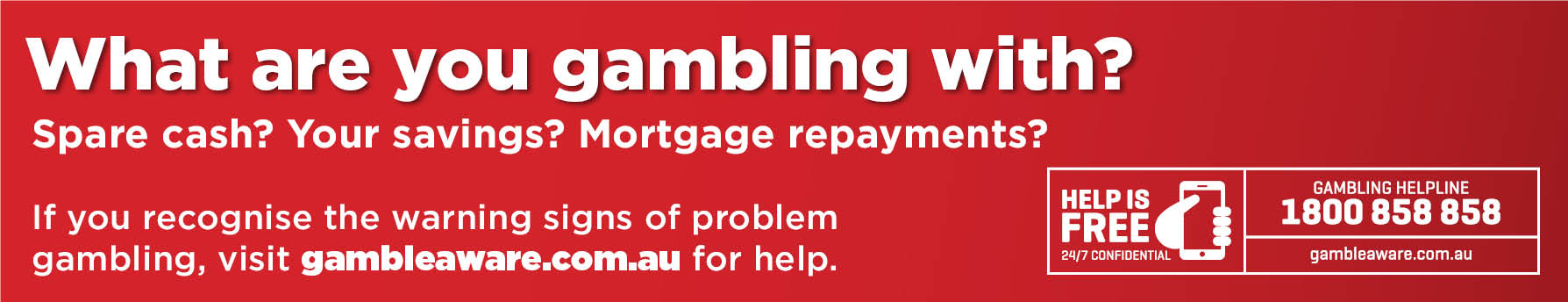 Visit gambleaware.com.au Banner image with the text: What are you gambling with? Spare cash? Your savings. Mortgage repayments. If you recognise the warning signs of problem gambling, visit gambleaware.com.au for help.